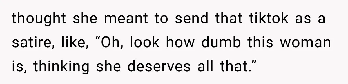 thought she meant to send that tiktok as a satire, like, “Oh, look how dumb this woman is, thinking she deserves all that.”