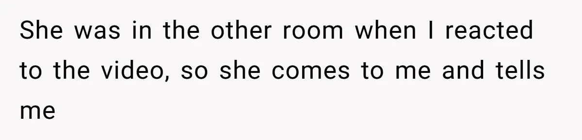 She was in the other room when I reacted to the video, so she comes to me and tells me