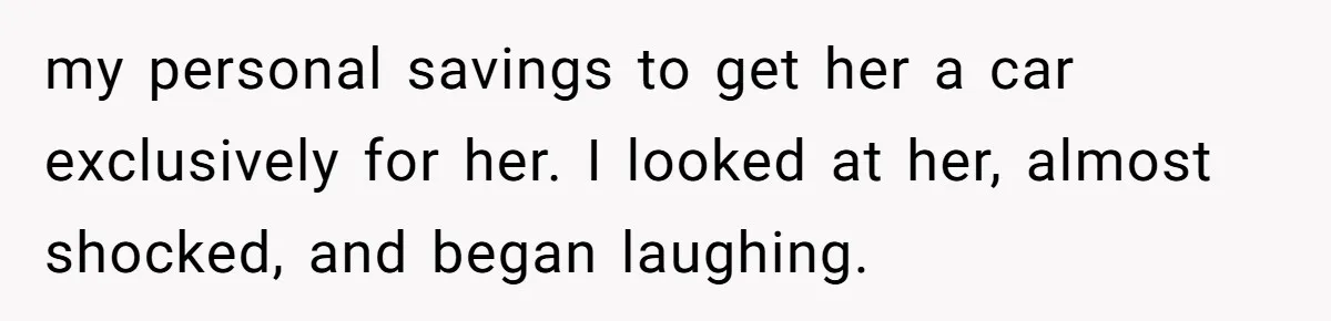 my personal savings to get her a car exclusively for her. I looked at her, almost shocked, and began laughing.