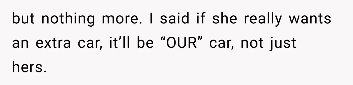 but nothing more. I said if she really wants an extra car, it’ll be “OUR” car, not just hers.