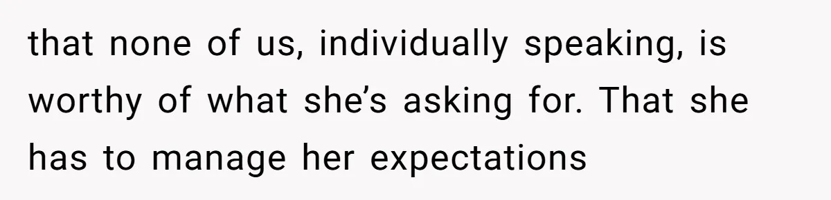 that none of us, individually speaking, is worthy of what she’s asking for. That she has to manage her expectations