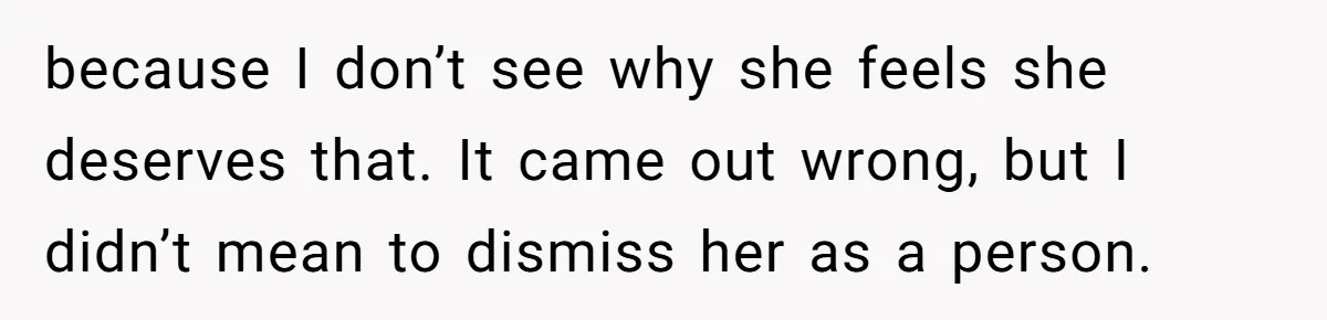 because I don’t see why she feels she deserves that. It came out wrong, but I didn’t mean to dismiss her as a person.