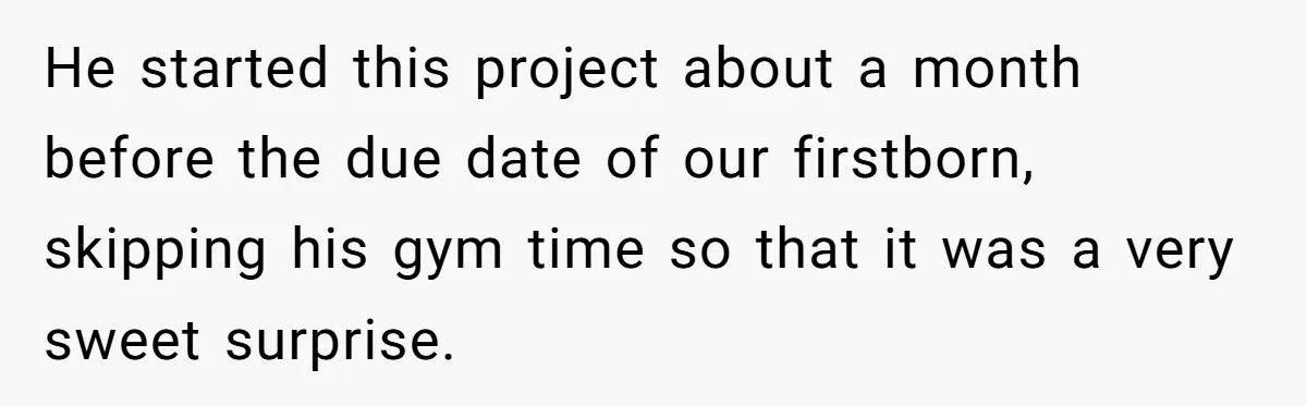 He started this project about a month before the due date of our firstborn, skipping his gym time so that it was a very sweet surprise.