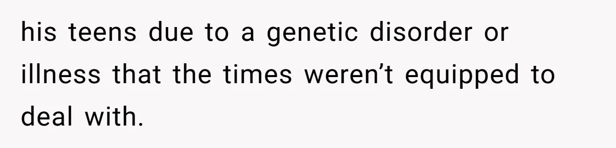 his teens due to a genetic disorder or illness that the times weren’t equipped to deal with.