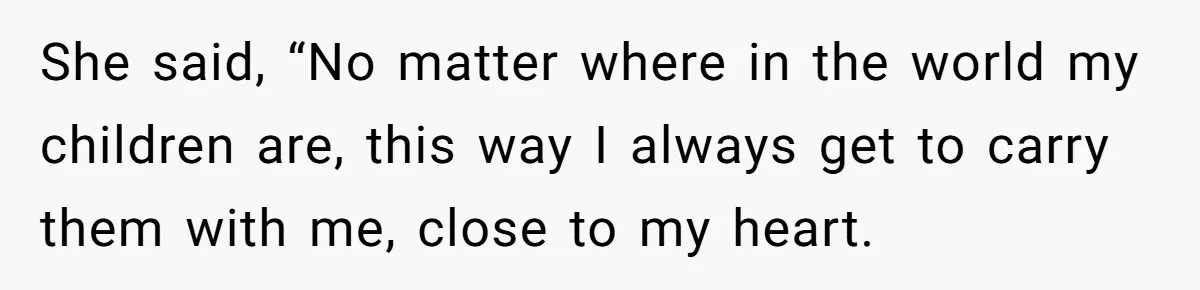 She said, “No matter where in the world my children are, this way I always get to carry them with me, close to my heart.