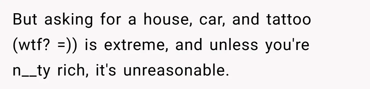 But asking for a house, car, and tattoo (wtf? =)) is extreme, and unless you're n__ty rich, it's unreasonable.