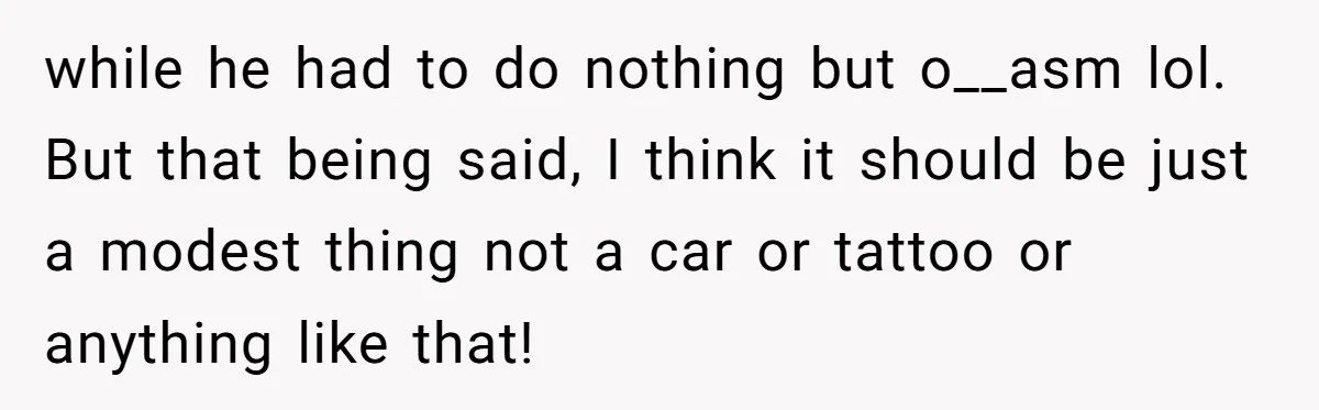 while he had to do nothing but o__asm lol. But that being said, I think it should be just a modest thing not a car or tattoo or anything like...