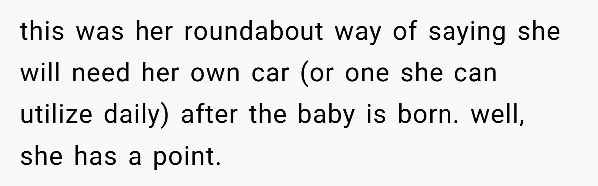 this was her roundabout way of saying she will need her own car (or one she can utilize daily) after the baby is born. well, she has a point.