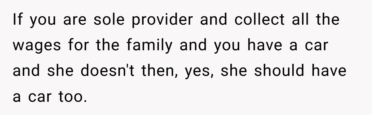 If you are sole provider and collect all the wages for the family and you have a car and she doesn't then, yes, she should have a car too.