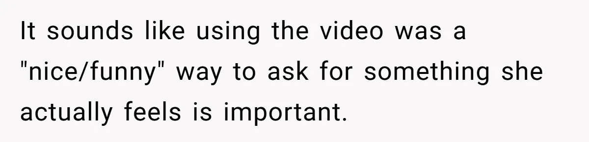 It sounds like using the video was a "nice/funny" way to ask for something she actually feels is important.