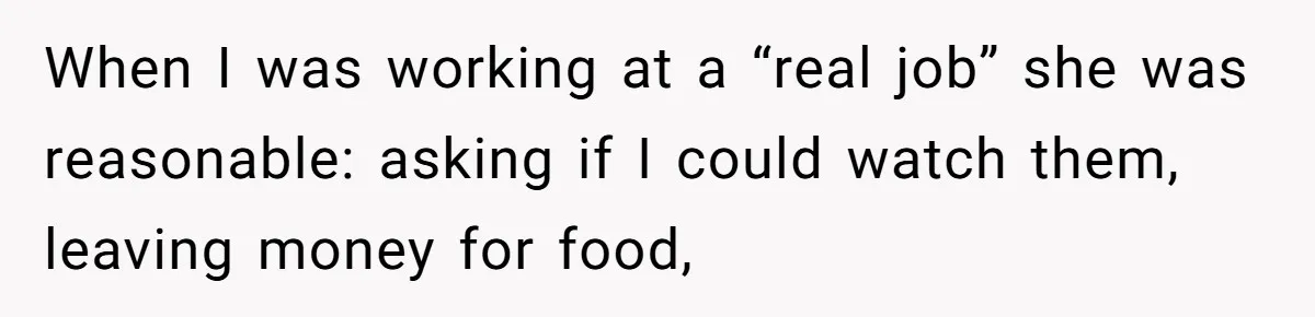 When I was working at a “real job” she was reasonable: asking if I could watch them, leaving money for food,