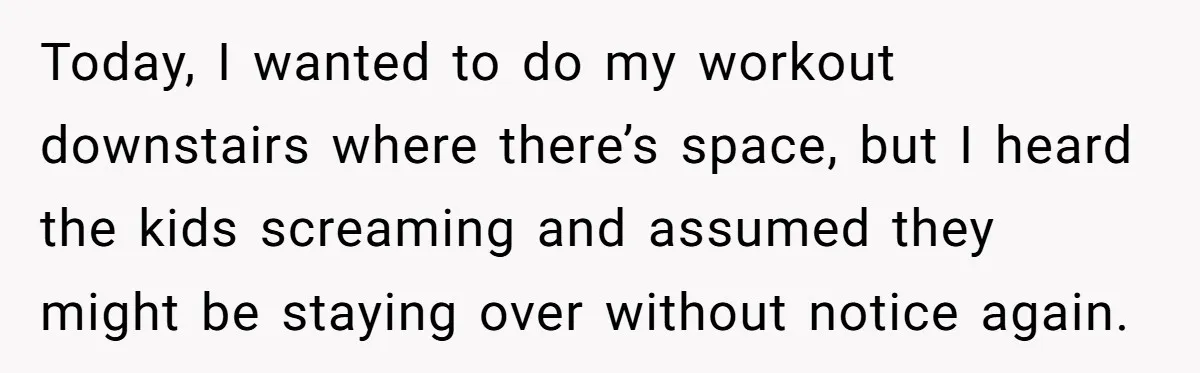 Today, I wanted to do my workout downstairs where there’s space, but I heard the kids screaming and assumed they might be staying over without notice again.