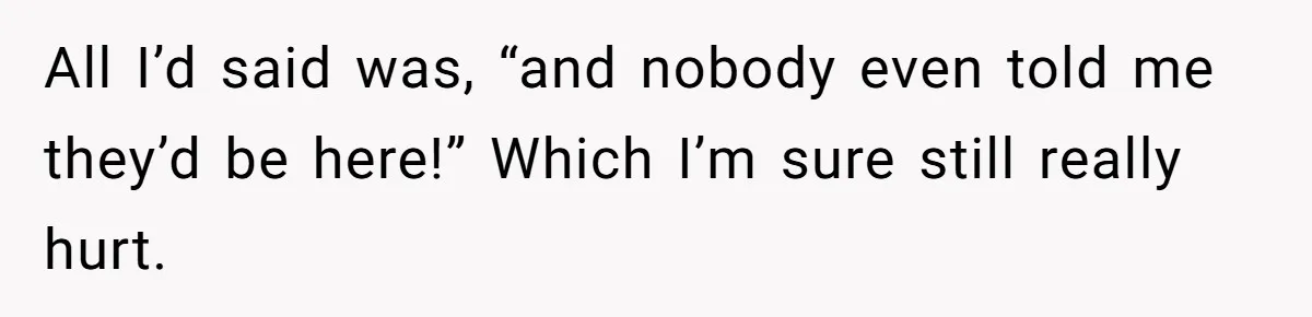 All I’d said was, “and nobody even told me they’d be here!” Which I’m sure still really hurt.