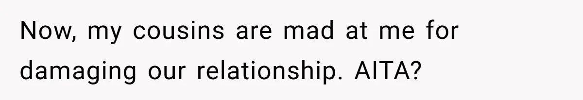 Now, my cousins are mad at me for damaging our relationship. AITA?