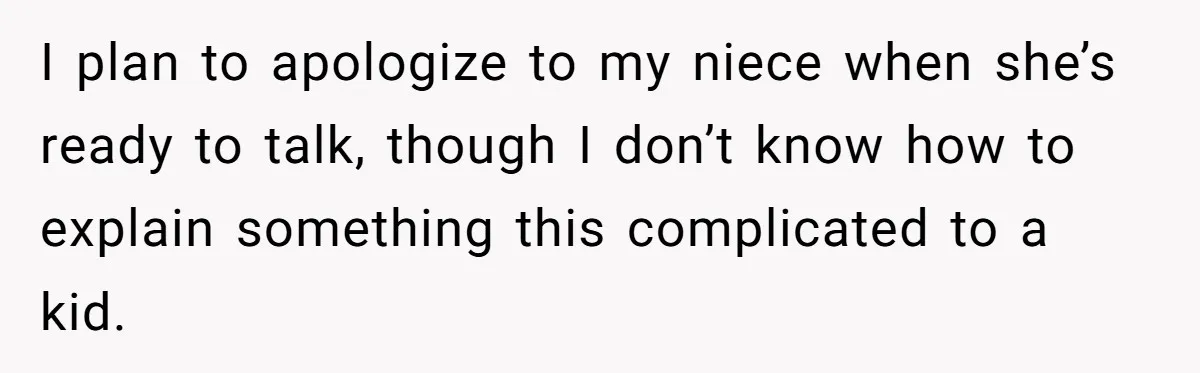 I plan to apologize to my niece when she’s ready to talk, though I don’t know how to explain something this complicated to a kid.
