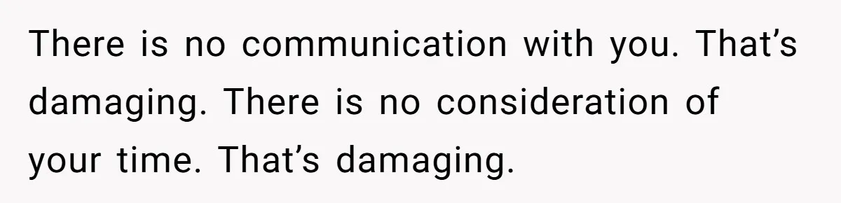 There is no communication with you. That’s damaging. There is no consideration of your time. That’s damaging.