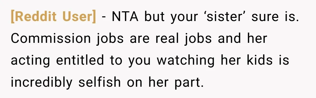 [Reddit User] − NTA but your ‘sister’ sure is. Commission jobs are real jobs and her acting entitled to you watching her kids is incredibly selfish on her part.
