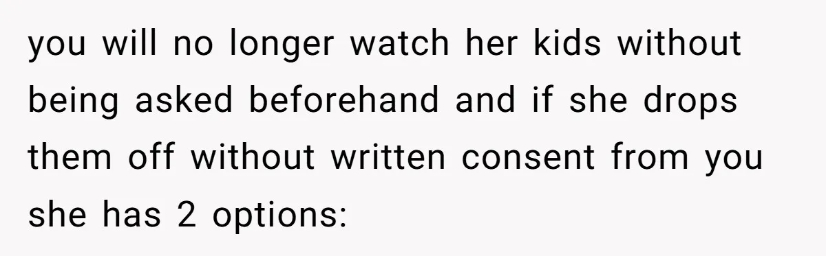 you will no longer watch her kids without being asked beforehand and if she drops them off without written consent from you she has 2 options: