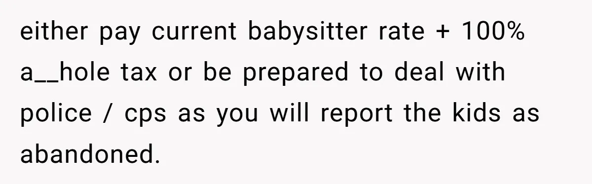 either pay current babysitter rate + 100% a__hole tax or be prepared to deal with police / cps as you will report the kids as abandoned.