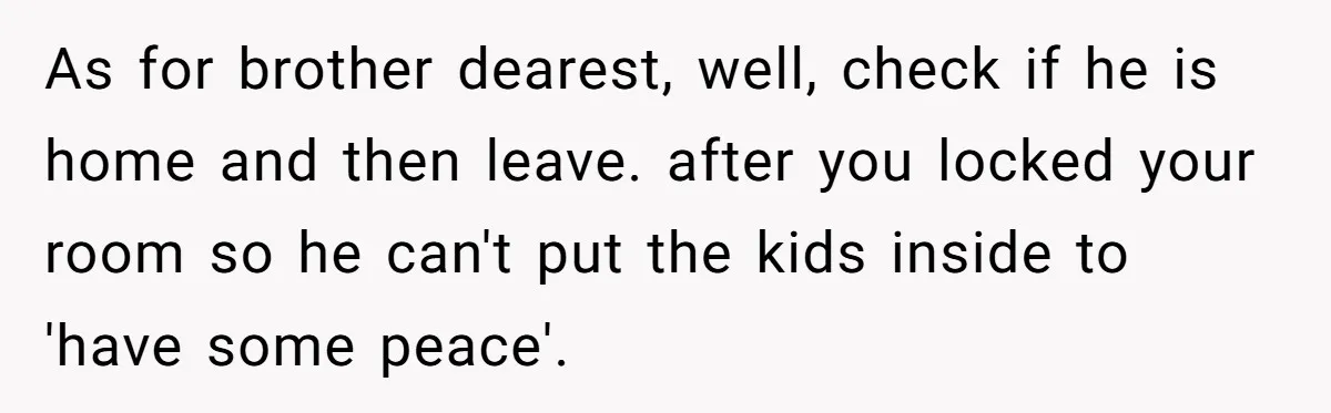 As for brother dearest, well, check if he is home and then leave. after you locked your room so he can't put the kids inside to 'have some peace'.