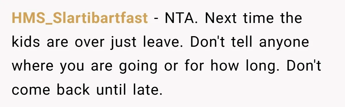 HMS_Slartibartfast − NTA. Next time the kids are over just leave. Don't tell anyone where you are going or for how long. Don't come back until late.