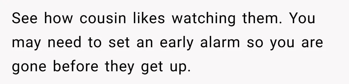 See how cousin likes watching them. You may need to set an early alarm so you are gone before they get up.