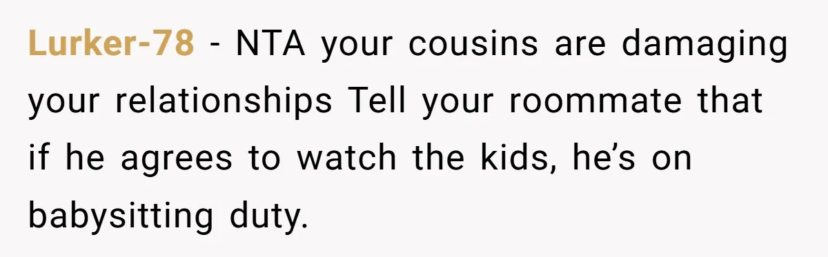 Lurker-78 − NTA your cousins are damaging your relationships Tell your roommate that if he agrees to watch the kids, he’s on babysitting duty.