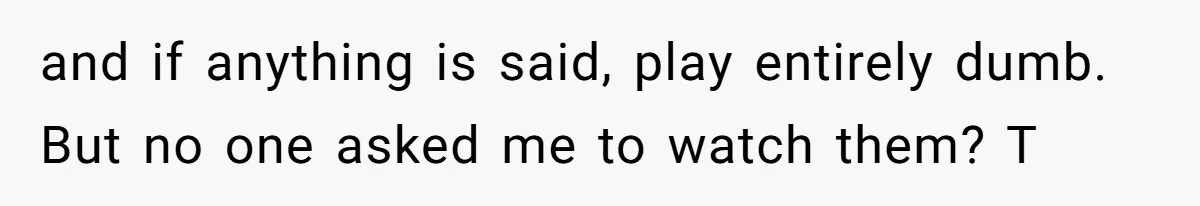 and if anything is said, play entirely dumb. But no one asked me to watch them? T