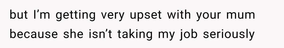 but I’m getting very upset with your mum because she isn’t taking my job seriously