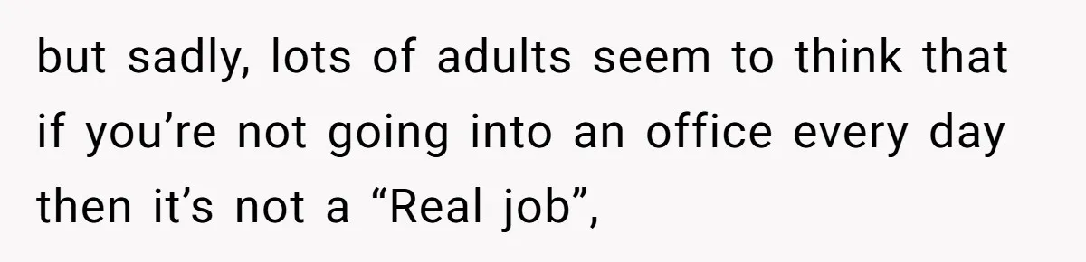 but sadly, lots of adults seem to think that if you’re not going into an office every day then it’s not a “Real job”,