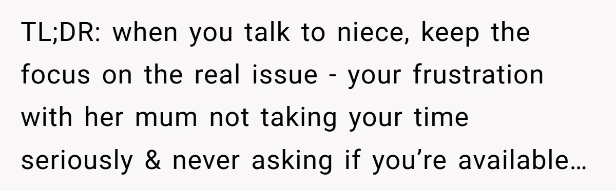 TL;DR: when you talk to niece, keep the focus on the real issue - your frustration with her mum not taking your time seriously & never asking if you’re available…