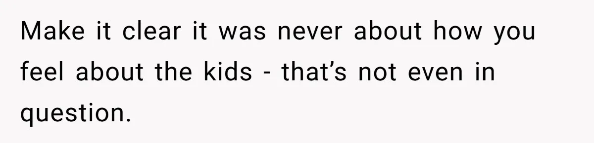 Make it clear it was never about how you feel about the kids - that’s not even in question.