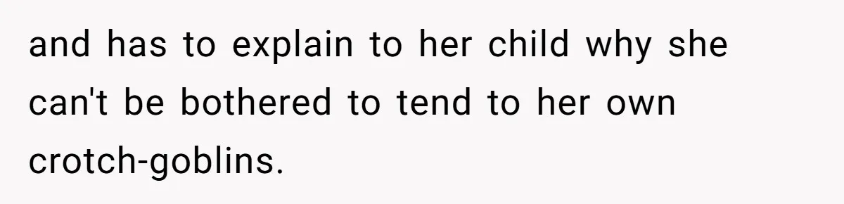 and has to explain to her child why she can't be bothered to tend to her own crotch-goblins.