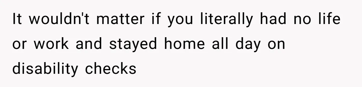 It wouldn't matter if you literally had no life or work and stayed home all day on disability checks