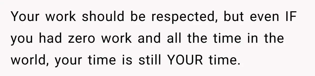 Your work should be respected, but even IF you had zero work and all the time in the world, your time is still YOUR time.