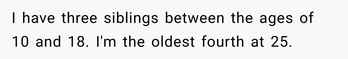 I have three siblings between the ages of 10 and 18. I'm the oldest fourth at 25.