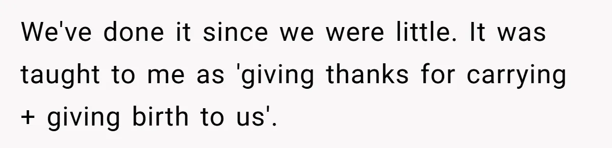 We've done it since we were little. It was taught to me as 'giving thanks for carrying + giving birth to us'.