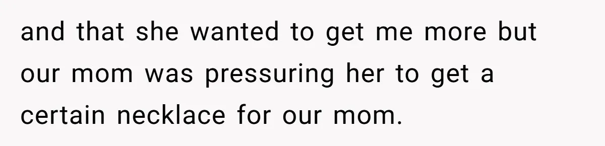 and that she wanted to get me more but our mom was pressuring her to get a certain necklace for our mom.