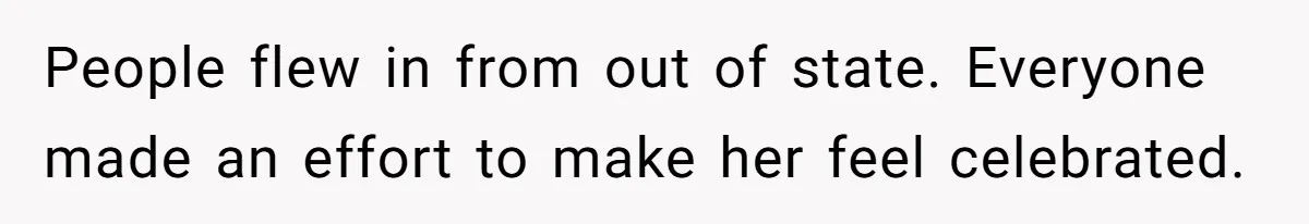People flew in from out of state. Everyone made an effort to make her feel celebrated.
