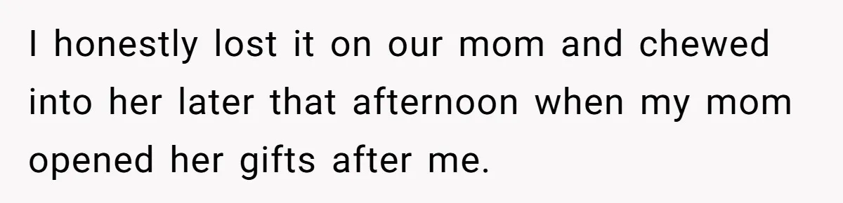 I honestly lost it on our mom and chewed into her later that afternoon when my mom opened her gifts after me.