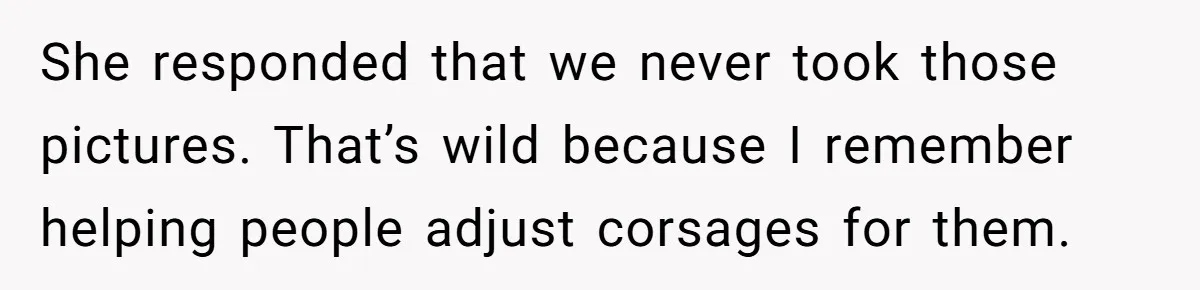 She responded that we never took those pictures. That’s wild because I remember helping people adjust corsages for them.