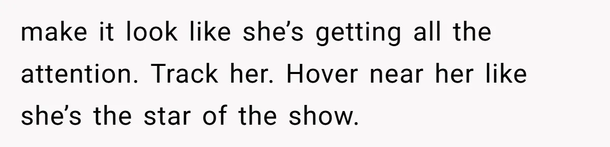 make it look like she’s getting all the attention. Track her. Hover near her like she’s the star of the show.