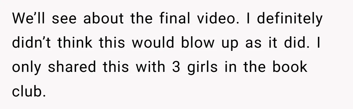 We’ll see about the final video. I definitely didn’t think this would blow up as it did. I only shared this with 3 girls in the book club.