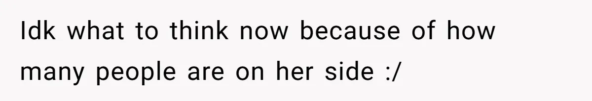 Idk what to think now because of how many people are on her side :/
