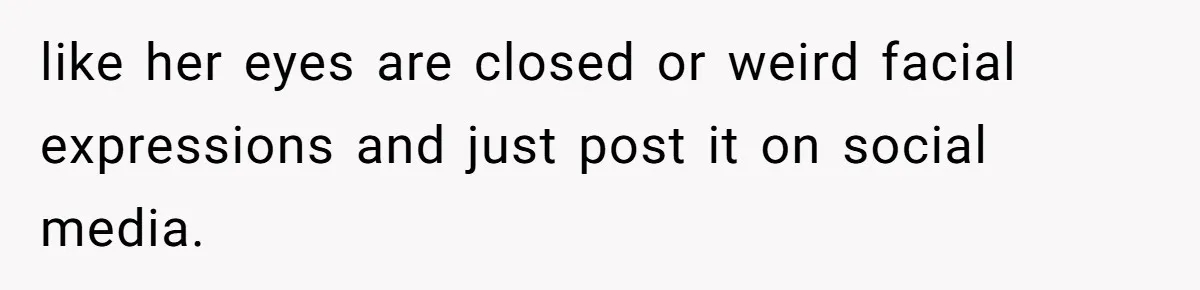 like her eyes are closed or weird facial expressions and just post it on social media.
