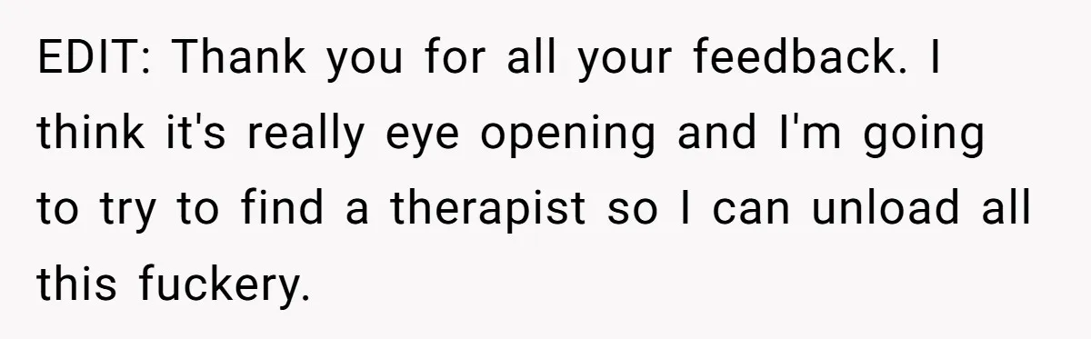 EDIT: Thank you for all your feedback. I think it's really eye opening and I'm going to try to find a therapist so I can unload all this fuckery.