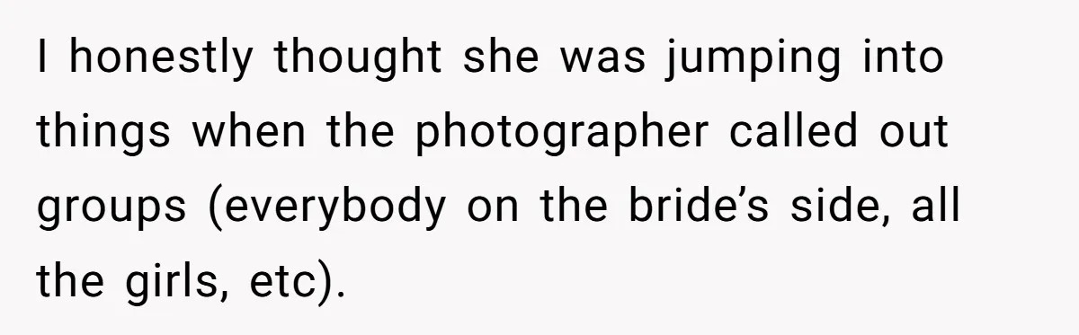 I honestly thought she was jumping into things when the photographer called out groups (everybody on the bride’s side, all the girls, etc).