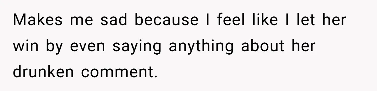 Makes me sad because I feel like I let her win by even saying anything about her drunken comment.