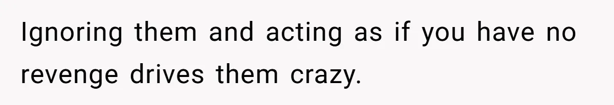 Ignoring them and acting as if you have no revenge drives them crazy.