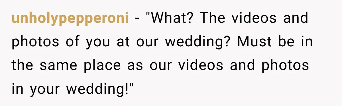 unholypepperoni − "What? The videos and photos of you at our wedding? Must be in the same place as our videos and photos in your wedding!"